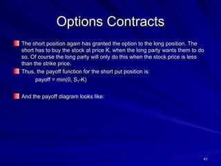 Options Contracts The short position again has granted the option to the long position. The short has to buy the stock at price K, when the long party wants them to do so. Of course the long party will only do this when the stock price is less than the strike price. Thus, the payoff function for the short put position is: payoff = min(0, S T -K) And the payoff diagram looks like: 