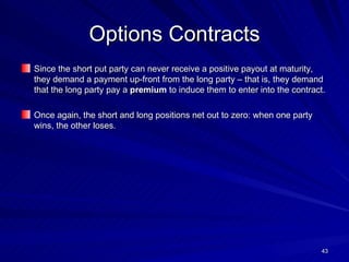 Options Contracts Since the short put party can never receive a positive payout at maturity, they demand a payment up-front from the long party – that is, they demand that the long party pay a  premium  to induce them to enter into the contract. Once again, the short and long positions net out to zero: when one party wins, the other loses. 