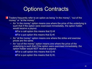 Options Contracts Traders frequently refer to an option as being “in the money”, “out of the money” or “at the money”.  An “in the money” option means one where the price of the underlying is such that if the option were exercised immediately, the option holder would receive a payout. For a call option this means that S t >K For a put option this means that S t <K An “at the money” option means one where the strike and exercise prices are the same. An “out of the money” option means one where the price of the underlying is such that if the option were exercised immediately, the option holder would NOT receive a payout. For a call option this means that S t <K For a put option this means that S t >K. 