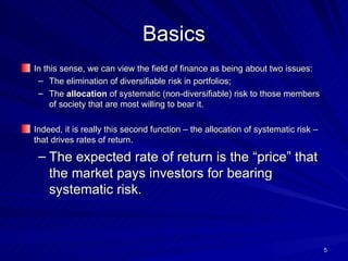 Basics In this sense, we can view the field of finance as being about two issues: The elimination of diversifiable risk in portfolios; The  allocation  of systematic (non-diversifiable) risk to those members of society that are most willing to bear it. Indeed, it is really this second function – the allocation of systematic risk – that drives rates of return. The expected rate of return is the “price” that the market pays investors for bearing systematic risk. 