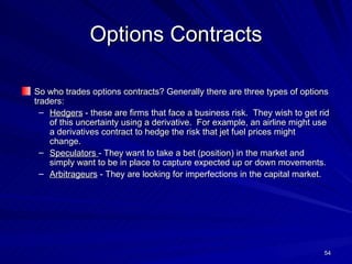 Options Contracts So who trades options contracts? Generally there are three types of options traders: Hedgers  - these are firms that face a business risk.  They wish to get rid of this uncertainty using a derivative.  For example, an airline might use a derivatives contract to hedge the risk that jet fuel prices might change.  Speculators  - They want to take a bet (position) in the market and simply want to be in place to capture expected up or down movements. Arbitrageurs  - They are looking for imperfections in the capital market. 