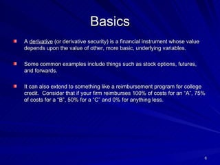 Basics A  derivative  (or derivative security) is a financial instrument whose value depends upon the value of other, more basic, underlying variables. Some common examples include things such as stock options, futures, and forwards.  It can also extend to something like a reimbursement program for college credit.  Consider that if your firm reimburses 100% of costs for an “A”, 75% of costs for a “B”, 50% for a “C” and 0% for anything less.  
