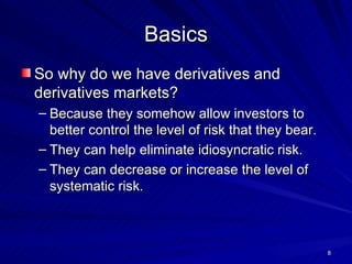 Basics So why do we have derivatives and derivatives markets? Because they somehow allow investors to better control the level of risk that they bear. They can help eliminate idiosyncratic risk. They can decrease or increase the level of systematic risk. 