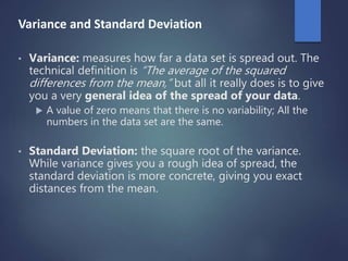 Variance and Standard Deviation
• Variance: measures how far a data set is spread out. The
technical definition is “The average of the squared
differences from the mean,” but all it really does is to give
you a very general idea of the spread of your data.
 A value of zero means that there is no variability; All the
numbers in the data set are the same.
• Standard Deviation: the square root of the variance.
While variance gives you a rough idea of spread, the
standard deviation is more concrete, giving you exact
distances from the mean.
 