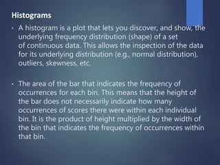 Histograms
• A histogram is a plot that lets you discover, and show, the
underlying frequency distribution (shape) of a set
of continuous data. This allows the inspection of the data
for its underlying distribution (e.g., normal distribution),
outliers, skewness, etc.
• The area of the bar that indicates the frequency of
occurrences for each bin. This means that the height of
the bar does not necessarily indicate how many
occurrences of scores there were within each individual
bin. It is the product of height multiplied by the width of
the bin that indicates the frequency of occurrences within
that bin.
 