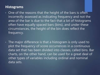 Histograms
• One of the reasons that the height of the bars is often
incorrectly assessed as indicating frequency and not the
area of the bar is due to the fact that a lot of histograms
often have equally spaced bars (bins), and under these
circumstances, the height of the bin does reflect the
frequency.
• The major difference is that a histogram is only used to
plot the frequency of score occurrences in a continuous
data set that has been divided into classes, called bins. Bar
charts, on the other hand, can be used for a great deal of
other types of variables including ordinal and nominal
data sets.
 