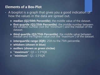 Elements of a Box-Plot
• A boxplot is a graph that gives you a good indication of
how the values in the data are spread out.
 median (Q2/50th Percentile): the middle value of the dataset.
 first quartile (Q1/25th Percentile): the middle number between
the smallest number (not the “minimum”) and the median of the
dataset.
 third quartile (Q3/75th Percentile): the middle value between
median and the highest value (not the “maximum”) of the dataset.
 interquartile range (IQR): 25th to the 75th percentile.
 whiskers (shown in blue)
 outliers (shown as green circles)
 “maximum”: Q3 + 1.5*IQR
 “minimum”: Q1 -1.5*IQR
 