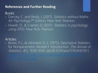 References and Further Reading
Books:
• Dancey, C. and Reidy, J. (2017). Statistics without Maths
for Psychology,7th Edition. New York: Pearson.
• Howitt, D., & Cramer, D. (2017). Statistics in psychology
using SPSS. New York: Pearson.
Articles:
• Bickel, P. J., & Lehmann, E. L. (1975). Descriptive Statistics
for Nonparametric Models I. Introduction. The Annals of
Statistics, 3(5), 1038-1044. doi:10.1214/aos/1176343239 |
https://link.springer.com/content/pdf/10.1007/978-1-
4614-1412-4_42.pdf
 