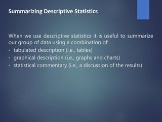 Summarizing Descriptive Statistics
When we use descriptive statistics it is useful to summarize
our group of data using a combination of:
• tabulated description (i.e., tables)
• graphical description (i.e., graphs and charts)
• statistical commentary (i.e., a discussion of the results)
 