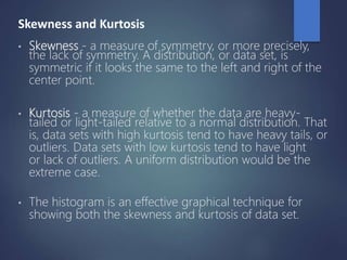 Skewness and Kurtosis
• Skewness - a measure of symmetry, or more precisely,
the lack of symmetry. A distribution, or data set, is
symmetric if it looks the same to the left and right of the
center point.
• Kurtosis - a measure of whether the data are heavy-
tailed or light-tailed relative to a normal distribution. That
is, data sets with high kurtosis tend to have heavy tails, or
outliers. Data sets with low kurtosis tend to have light
or lack of outliers. A uniform distribution would be the
extreme case.
• The histogram is an effective graphical technique for
showing both the skewness and kurtosis of data set.
 