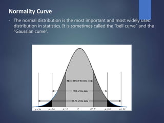 Normality Curve
• The normal distribution is the most important and most widely used
distribution in statistics. It is sometimes called the "bell curve” and the
"Gaussian curve”.
 