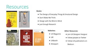 Resources
Books:
• The Design of Everyday Things & Emotional Design
• Don’t Make Me Think
• Design with the Mind in Mind
• Just Enough Research
Websites:
• UX Magazine
• UIE
• UXBooth
• Alistapart
Other Resources:
• Join UX Designer Hangout
• Follow people on Twitter
• Follow UX publications on
Medium
 