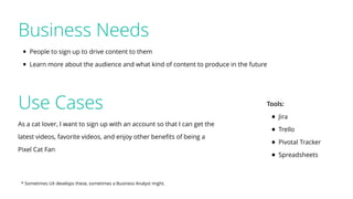 Use Cases
As a cat lover, I want to sign up with an account so that I can get the
latest videos, favorite videos, and enjoy other beneﬁts of being a
Pixel Cat Fan
* Sometimes UX develops these, sometimes a Business Analyst might.
Tools:
• Jira
• Trello
• Pivotal Tracker
• Spreadsheets
Business Needs
• People to sign up to drive content to them
• Learn more about the audience and what kind of content to produce in the future
 