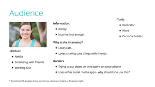 Audience
* Sometimes UX develops these, sometimes a Business Analyst or Strategist might.
Tools:
• Illustrator
• Word
• Persona Builder
Hobbies:
• Netﬂix
• Socializing with friends
• Working Out
Information:
• Ashley
• Income: Not enough
Why is she interested?
• Loves cats
• Loves sharing cute things with friends
Barriers
• Trying to cut down on time spent on smartphone
• Uses other social media apps - why should she use this?
 