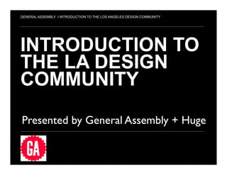 1
INTRODUCTION TO
THE LA DESIGN
COMMUNITY
Presented by General Assembly + Huge	

GENERAL ASSEMBLY I INTRODUCTION TO THE LOS ANGELES DESIGN COMMUNITY
 