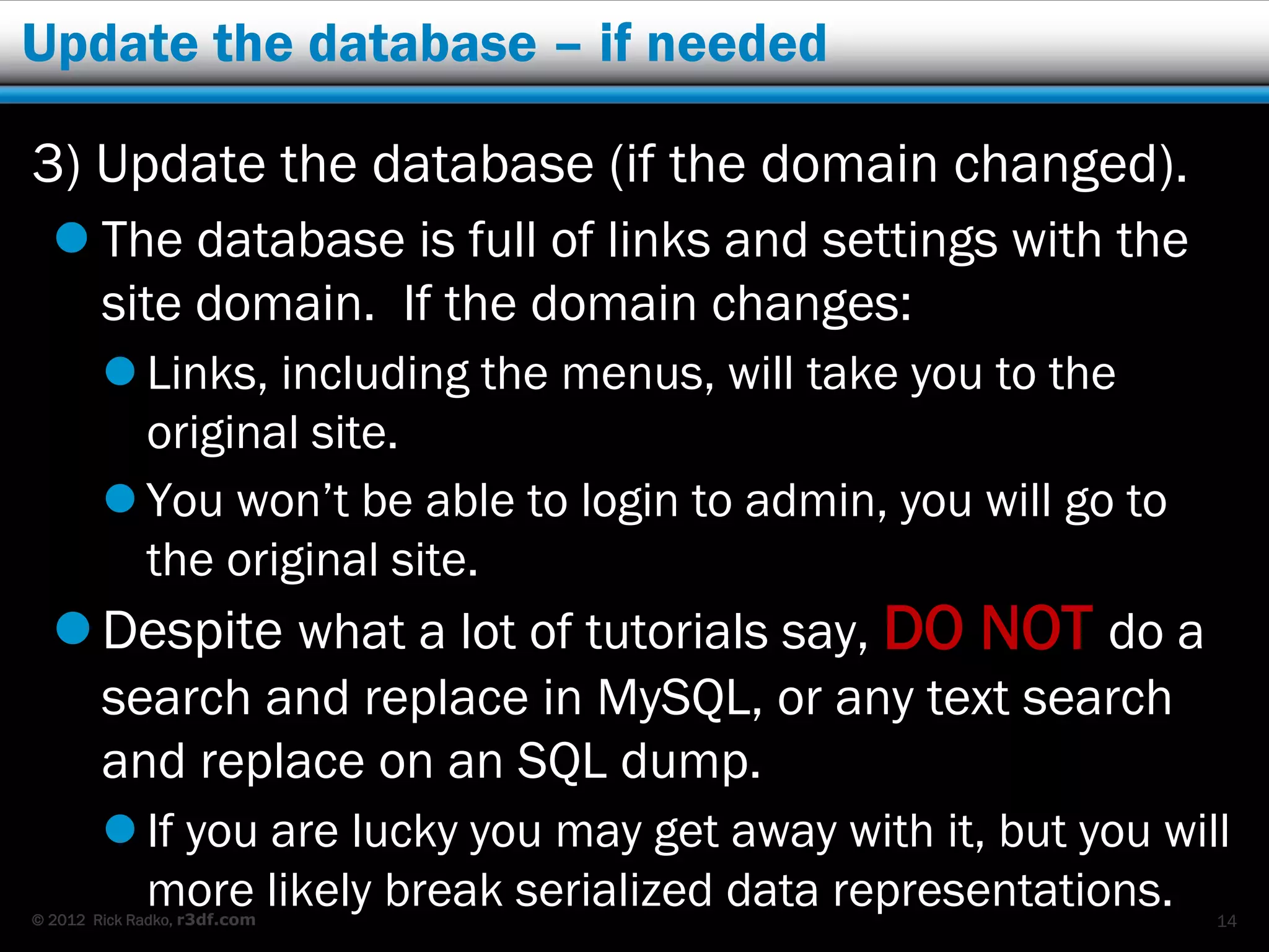 Update the database – if needed

3) Update the database (if the domain changed).
   The database is full of links and settings with the
    site domain. If the domain changes:
         Links, including the menus, will take you to the
          original site.
         You won’t be able to login to admin, you will go to
          the original site.
   Despite what a lot of tutorials say, DO NOT do a
        search and replace in MySQL, or any text search
        and replace on an SQL dump.
         If you are lucky you may get away with it, but you will
          more likely break serialized data representations.
© 2012 Rick Radko, r3df.com                                     14
 
