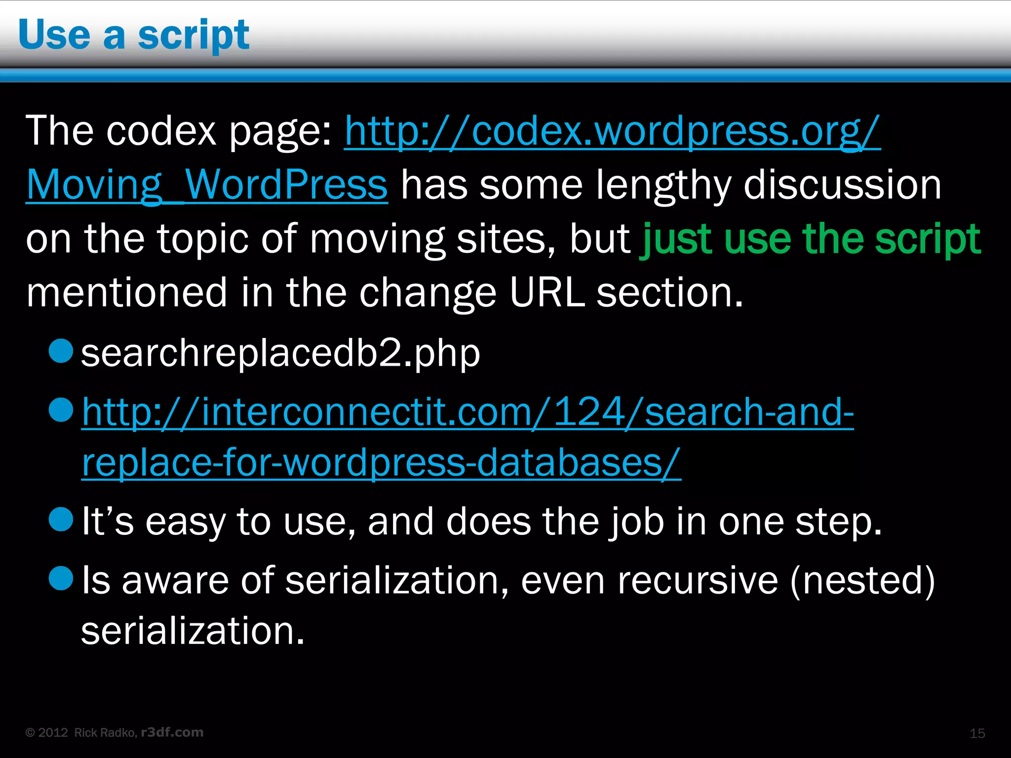 Use a script

The codex page: http://codex.wordpress.org/
Moving_WordPress has some lengthy discussion
on the topic of moving sites, but just use the script
mentioned in the change URL section.
    searchreplacedb2.php
    http://interconnectit.com/124/search-and-
     replace-for-wordpress-databases/
    It’s easy to use, and does the job in one step.
    Is aware of serialization, even recursive (nested)
     serialization.

© 2012 Rick Radko, r3df.com                               15
 