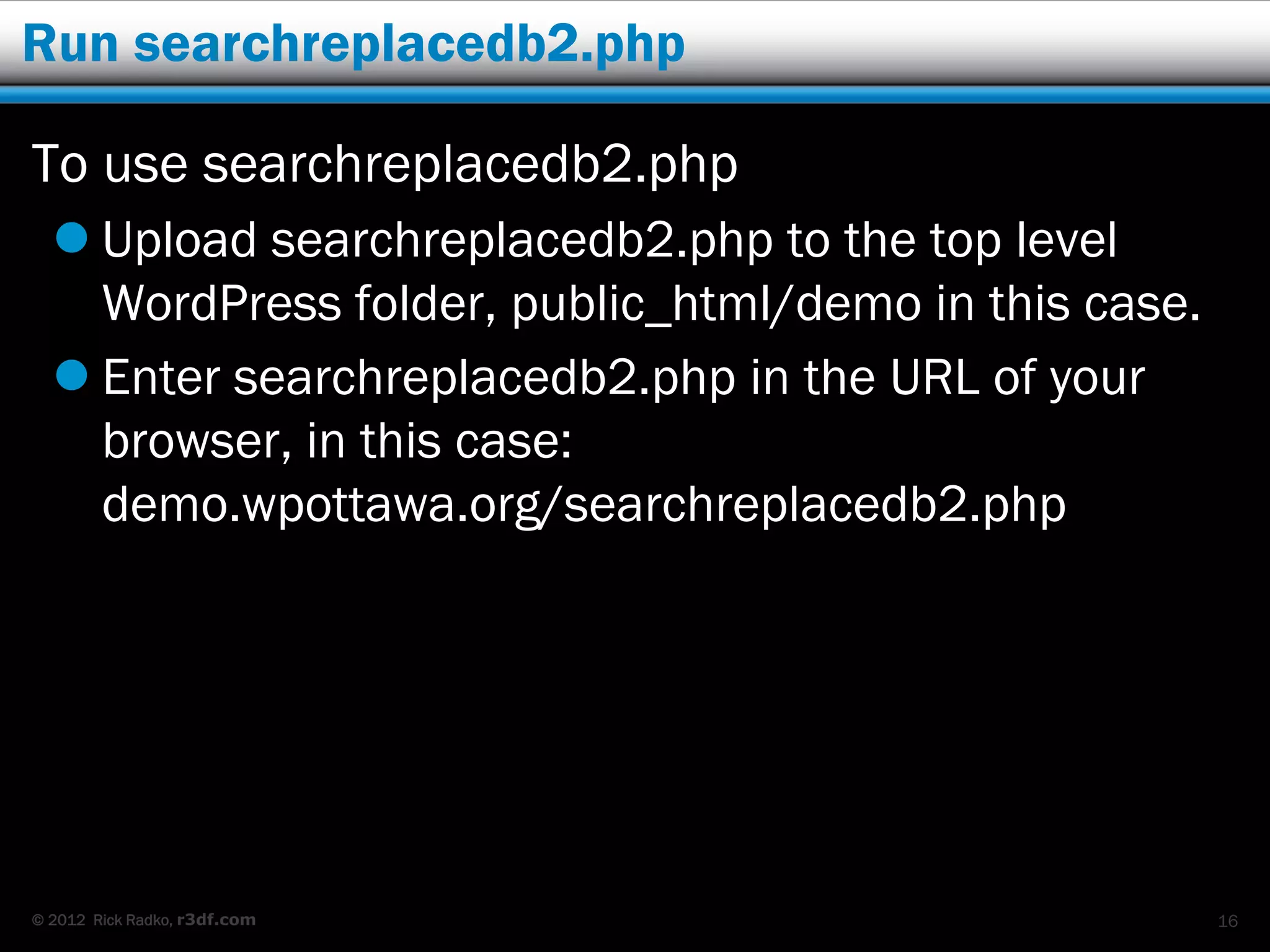Run searchreplacedb2.php

To use searchreplacedb2.php
   Upload searchreplacedb2.php to the top level
    WordPress folder, public_html/demo in this case.
   Enter searchreplacedb2.php in the URL of your
    browser, in this case:
    demo.wpottawa.org/searchreplacedb2.php




© 2012 Rick Radko, r3df.com                            16
 