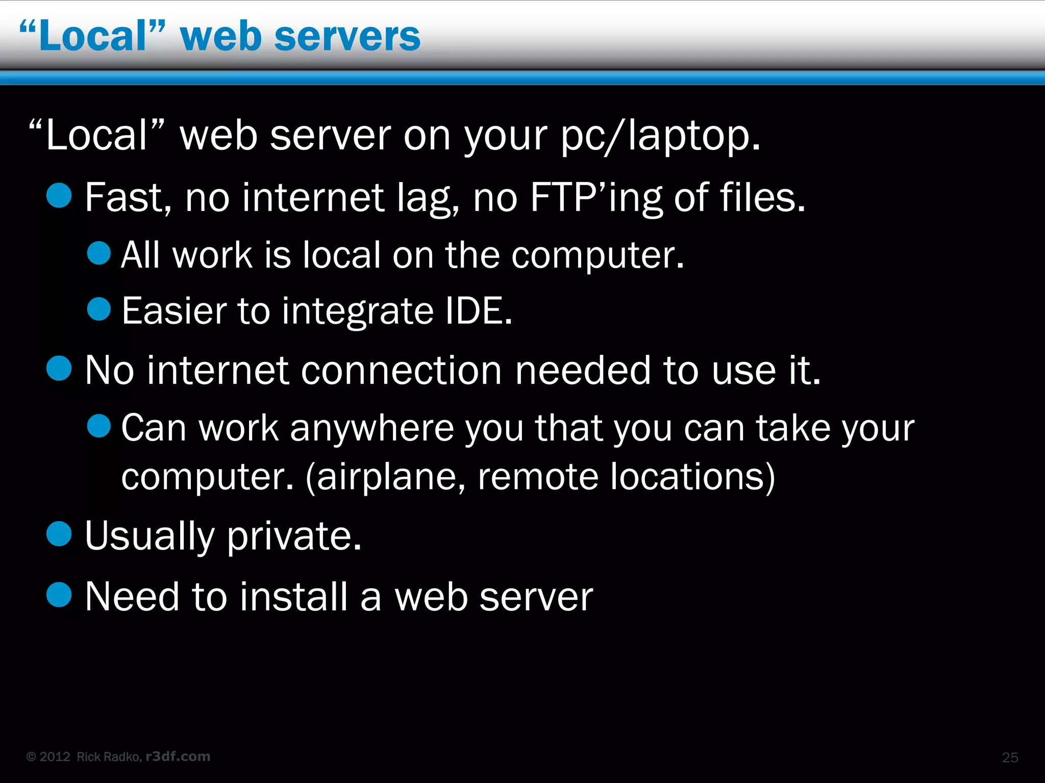 “Local” web servers

“Local” web server on your pc/laptop.
   Fast, no internet lag, no FTP’ing of files.
         All work is local on the computer.
         Easier to integrate IDE.
   No internet connection needed to use it.
         Can work anywhere you that you can take your
          computer. (airplane, remote locations)
   Usually private.
   Need to install a web server


© 2012 Rick Radko, r3df.com                              25
 