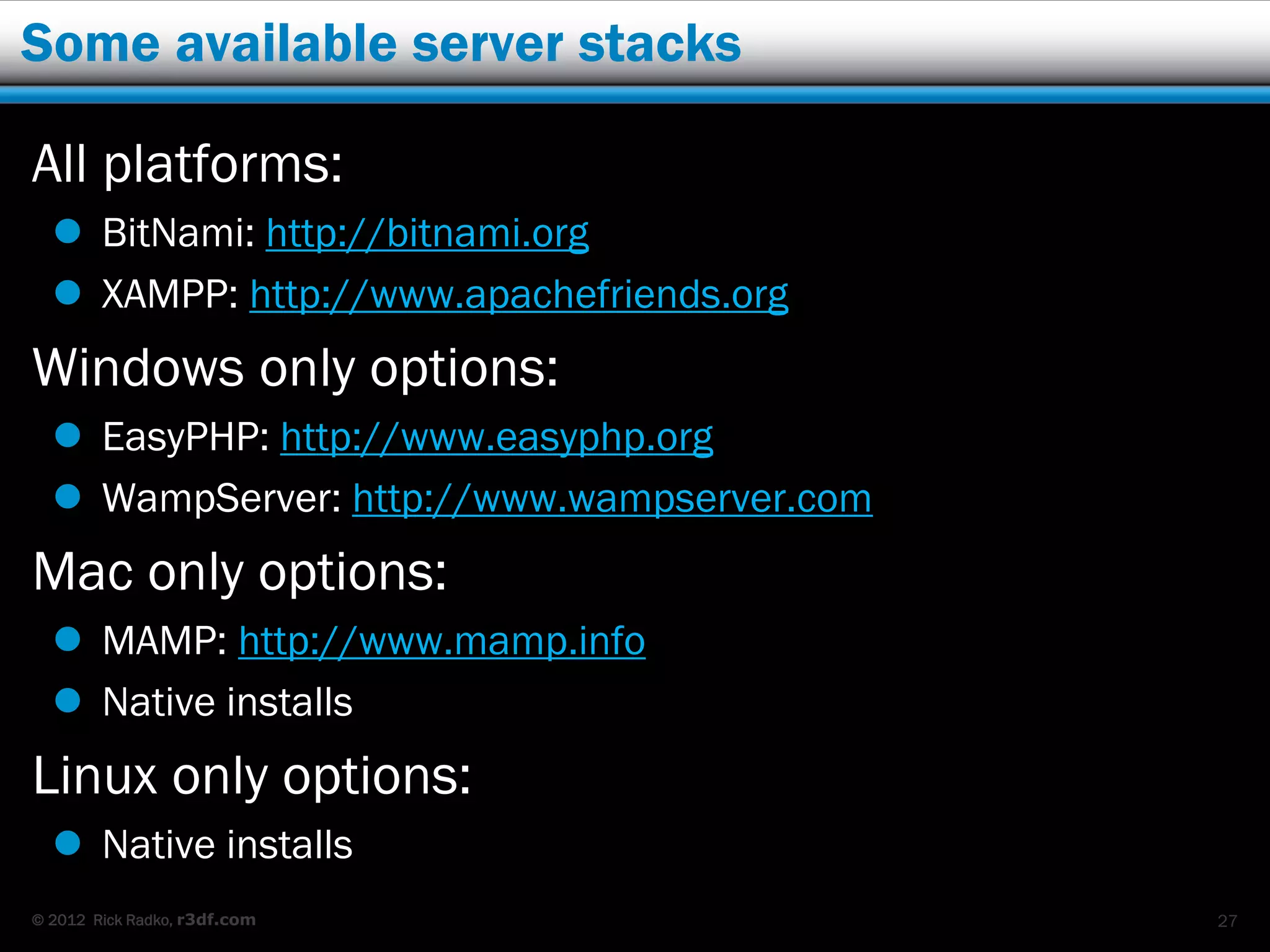 Some available server stacks

All platforms:
   BitNami: http://bitnami.org
   XAMPP: http://www.apachefriends.org
Windows only options:
   EasyPHP: http://www.easyphp.org
   WampServer: http://www.wampserver.com
Mac only options:
   MAMP: http://www.mamp.info
   Native installs
Linux only options:
   Native installs
© 2012 Rick Radko, r3df.com                 27
 