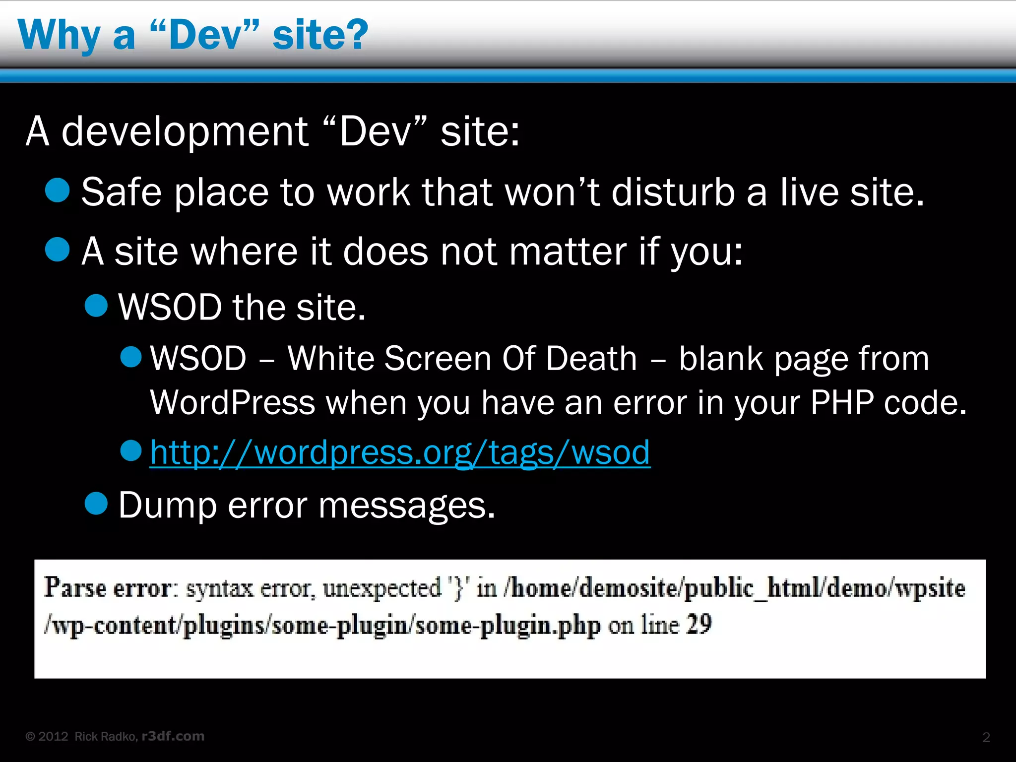 Why a “Dev” site?

A development “Dev” site:
   Safe place to work that won’t disturb a live site.
   A site where it does not matter if you:
         WSOD the site.
              WSOD – White Screen Of Death – blank page from
               WordPress when you have an error in your PHP code.
              http://wordpress.org/tags/wsod
         Dump error messages.




© 2012 Rick Radko, r3df.com                                         2
 