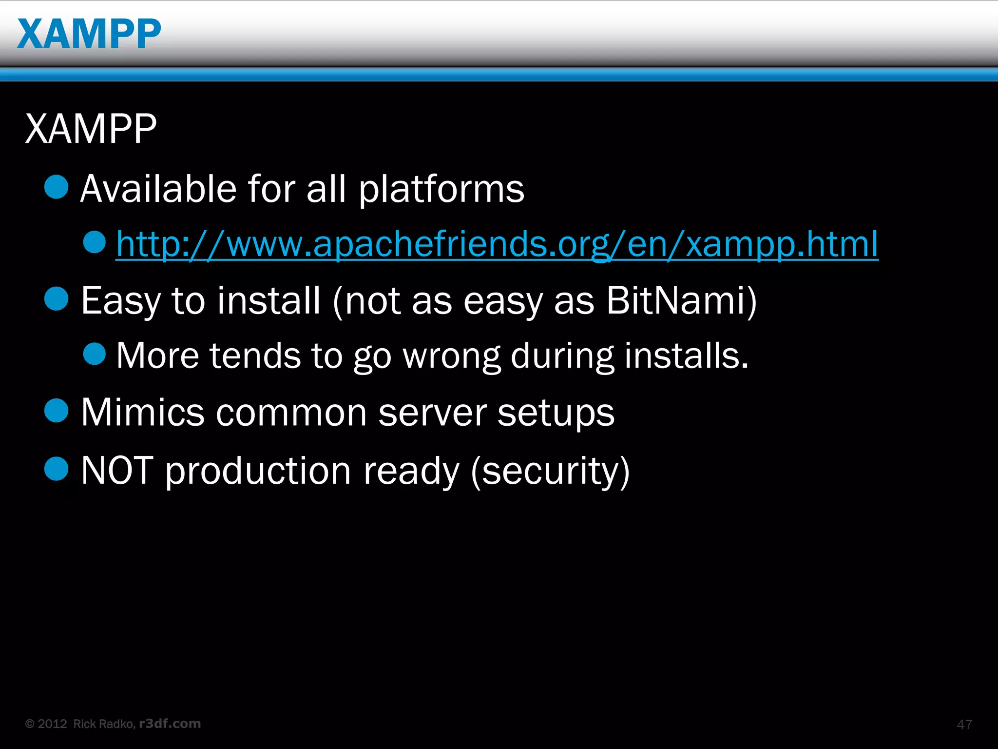 XAMPP

XAMPP
   Available for all platforms
         http://www.apachefriends.org/en/xampp.html
   Easy to install (not as easy as BitNami)
         More tends to go wrong during installs.
   Mimics common server setups
   NOT production ready (security)




© 2012 Rick Radko, r3df.com                            47
 
