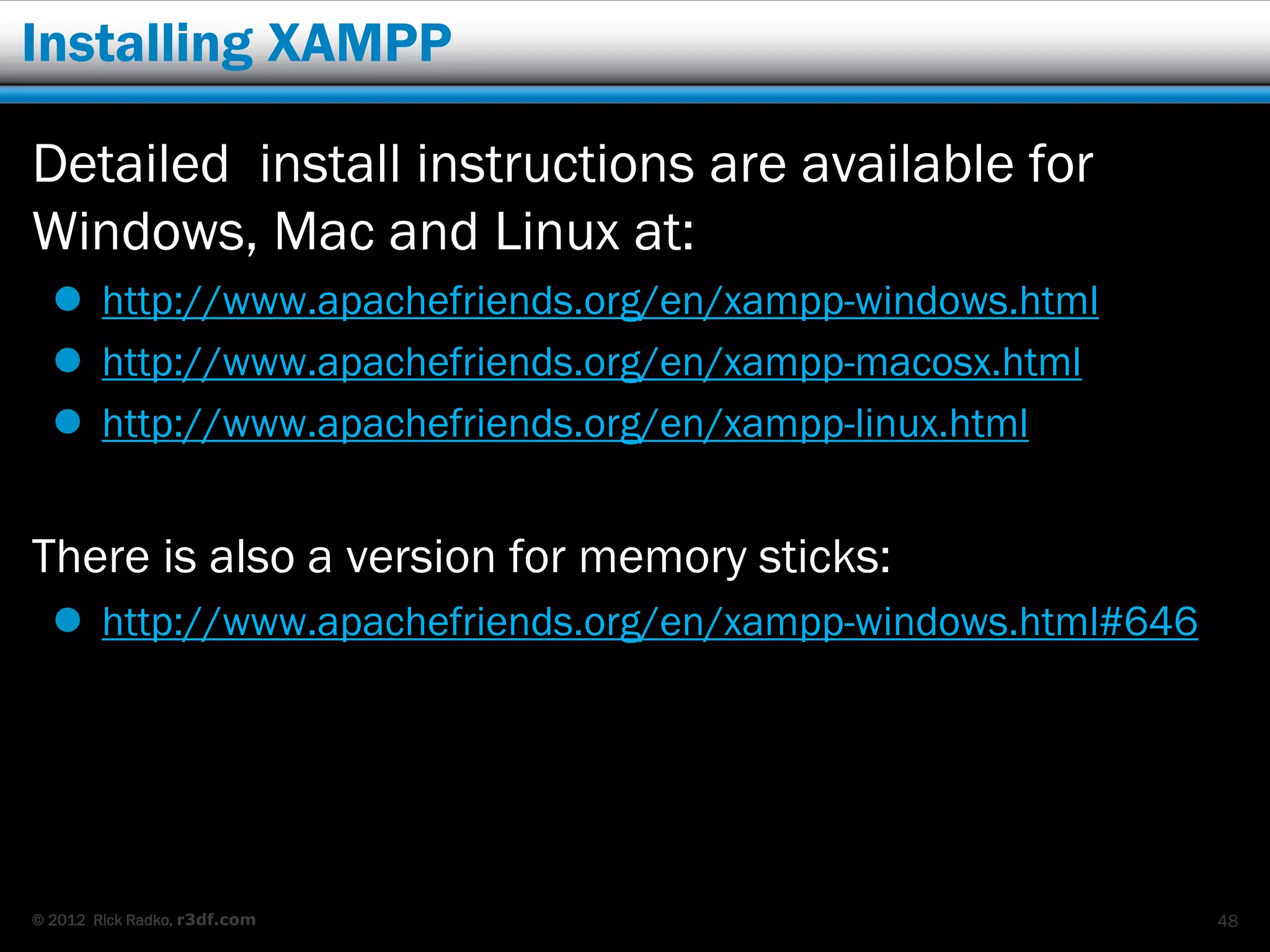 Installing XAMPP

Detailed install instructions are available for
Windows, Mac and Linux at:
   http://www.apachefriends.org/en/xampp-windows.html
   http://www.apachefriends.org/en/xampp-macosx.html
   http://www.apachefriends.org/en/xampp-linux.html


There is also a version for memory sticks:
   http://www.apachefriends.org/en/xampp-windows.html#646




© 2012 Rick Radko, r3df.com                                  48
 