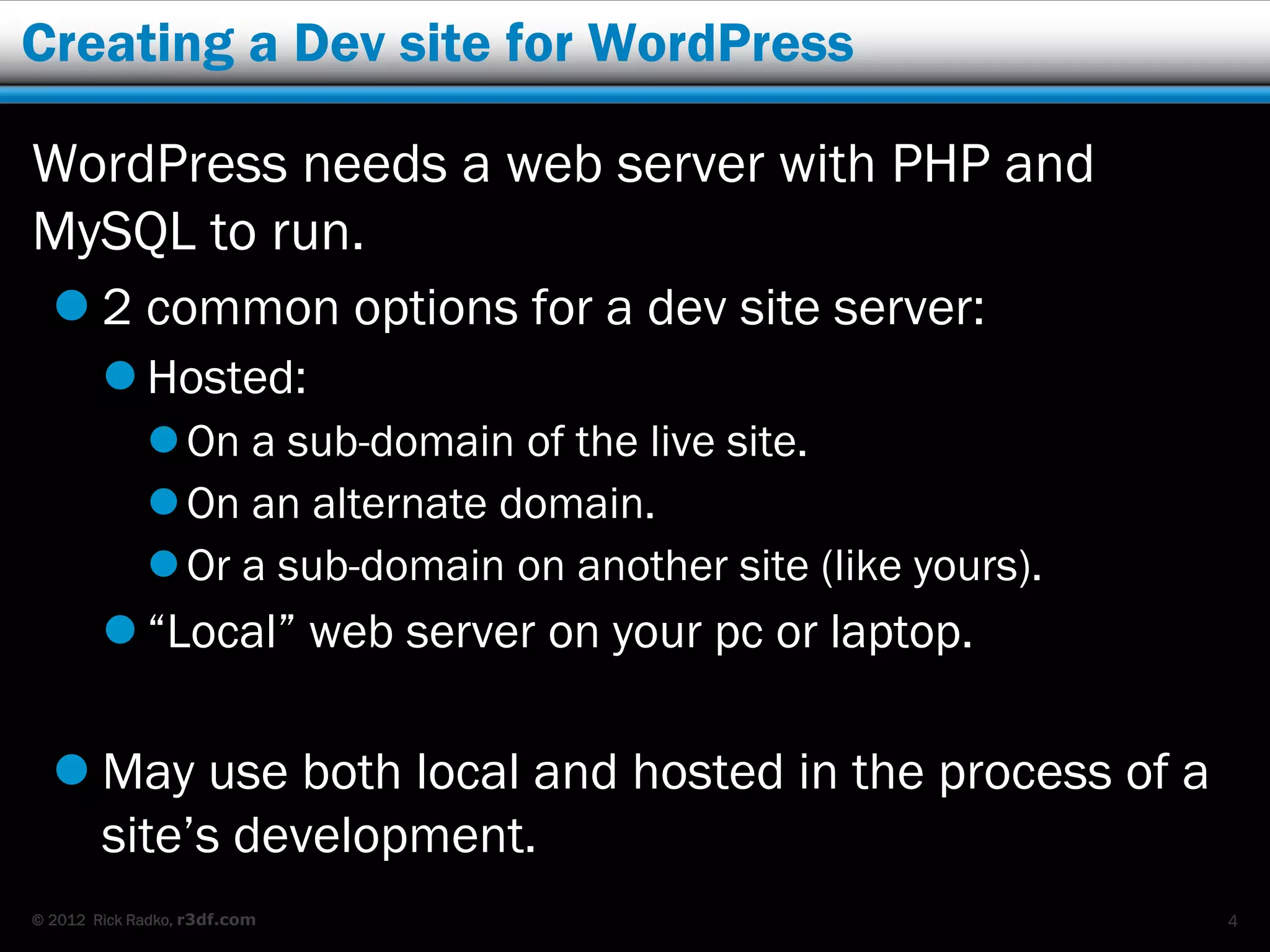 Creating a Dev site for WordPress

WordPress needs a web server with PHP and
MySQL to run.
   2 common options for a dev site server:
         Hosted:
              On a sub-domain of the live site.
              On an alternate domain.
              Or a sub-domain on another site (like yours).
         “Local” web server on your pc or laptop.

   May use both local and hosted in the process of a
    site’s development.
© 2012 Rick Radko, r3df.com                                    4
 