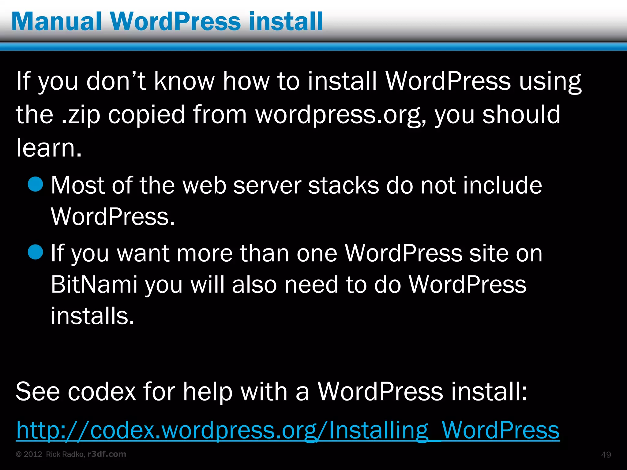 Manual WordPress install

If you don’t know how to install WordPress using
the .zip copied from wordpress.org, you should
learn.
   Most of the web server stacks do not include
    WordPress.
   If you want more than one WordPress site on
    BitNami you will also need to do WordPress
    installs.

See codex for help with a WordPress install:
http://codex.wordpress.org/Installing_WordPress
© 2012 Rick Radko, r3df.com                        49
 