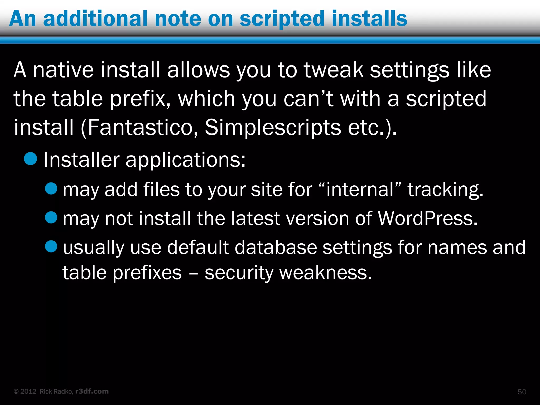 An additional note on scripted installs

A native install allows you to tweak settings like
the table prefix, which you can’t with a scripted
install (Fantastico, Simplescripts etc.).
   Installer applications:
         may add files to your site for “internal” tracking.
         may not install the latest version of WordPress.
         usually use default database settings for names and
          table prefixes – security weakness.




© 2012 Rick Radko, r3df.com                                 50
 