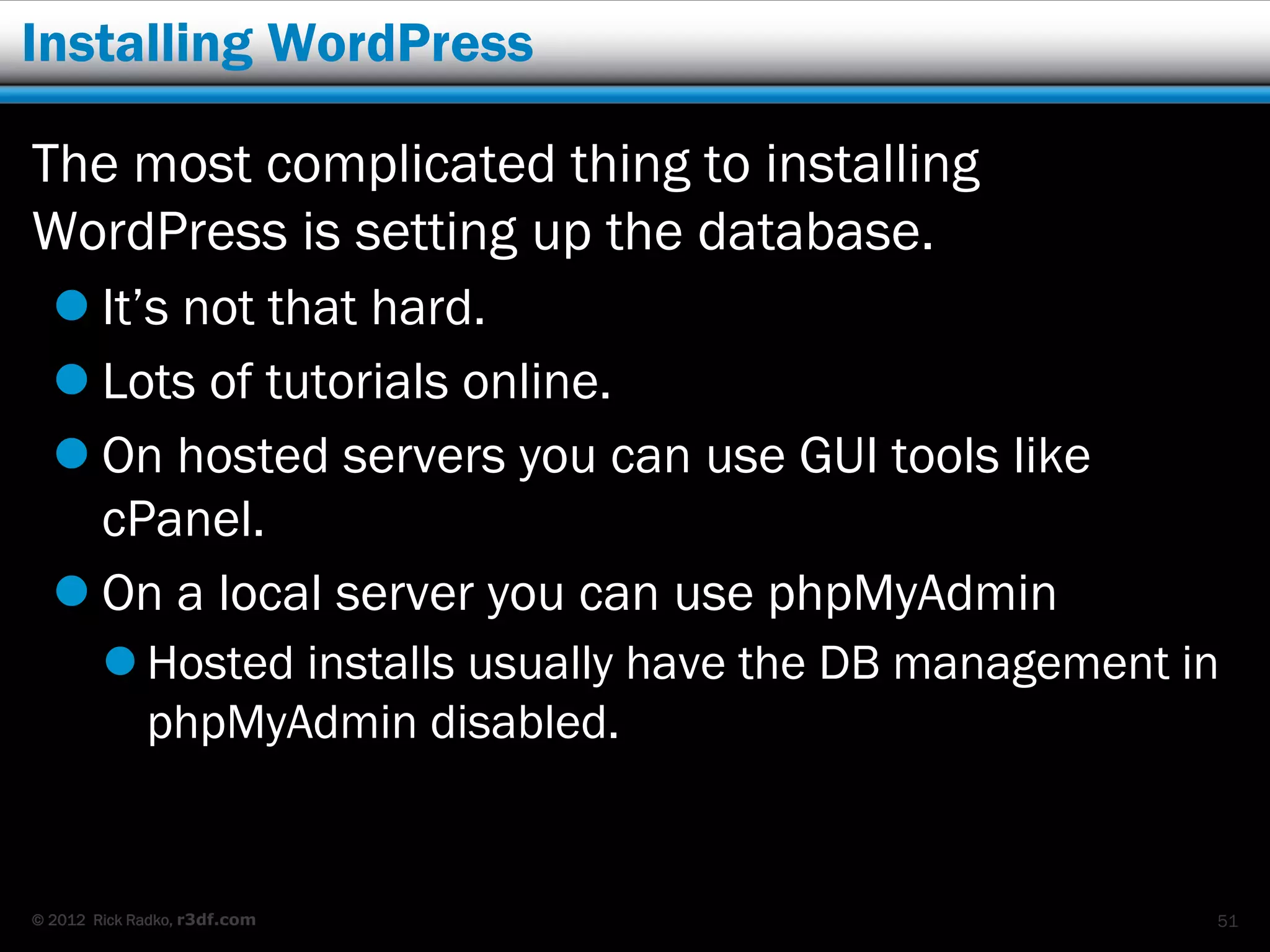 Installing WordPress

The most complicated thing to installing
WordPress is setting up the database.
   It’s not that hard.
   Lots of tutorials online.
   On hosted servers you can use GUI tools like
    cPanel.
   On a local server you can use phpMyAdmin
         Hosted installs usually have the DB management in
          phpMyAdmin disabled.


© 2012 Rick Radko, r3df.com                               51
 