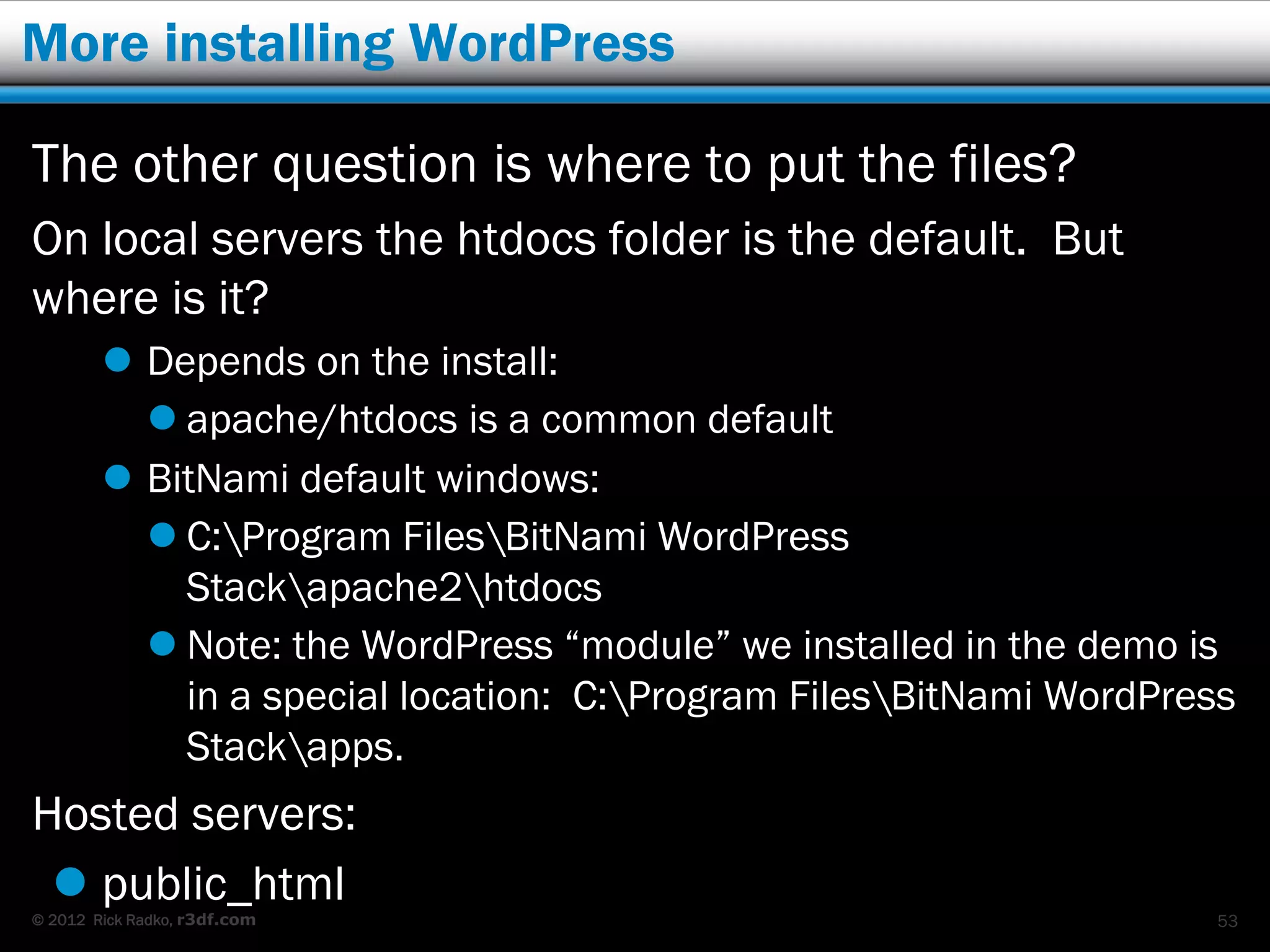 More installing WordPress

The other question is where to put the files?
On local servers the htdocs folder is the default. But
where is it?
         Depends on the install:
           apache/htdocs is a common default
         BitNami default windows:
           C:Program FilesBitNami WordPress
            Stackapache2htdocs
           Note: the WordPress “module” we installed in the demo is
            in a special location: C:Program FilesBitNami WordPress
            Stackapps.
Hosted servers:
  public_html
© 2012 Rick Radko, r3df.com                                         53
 