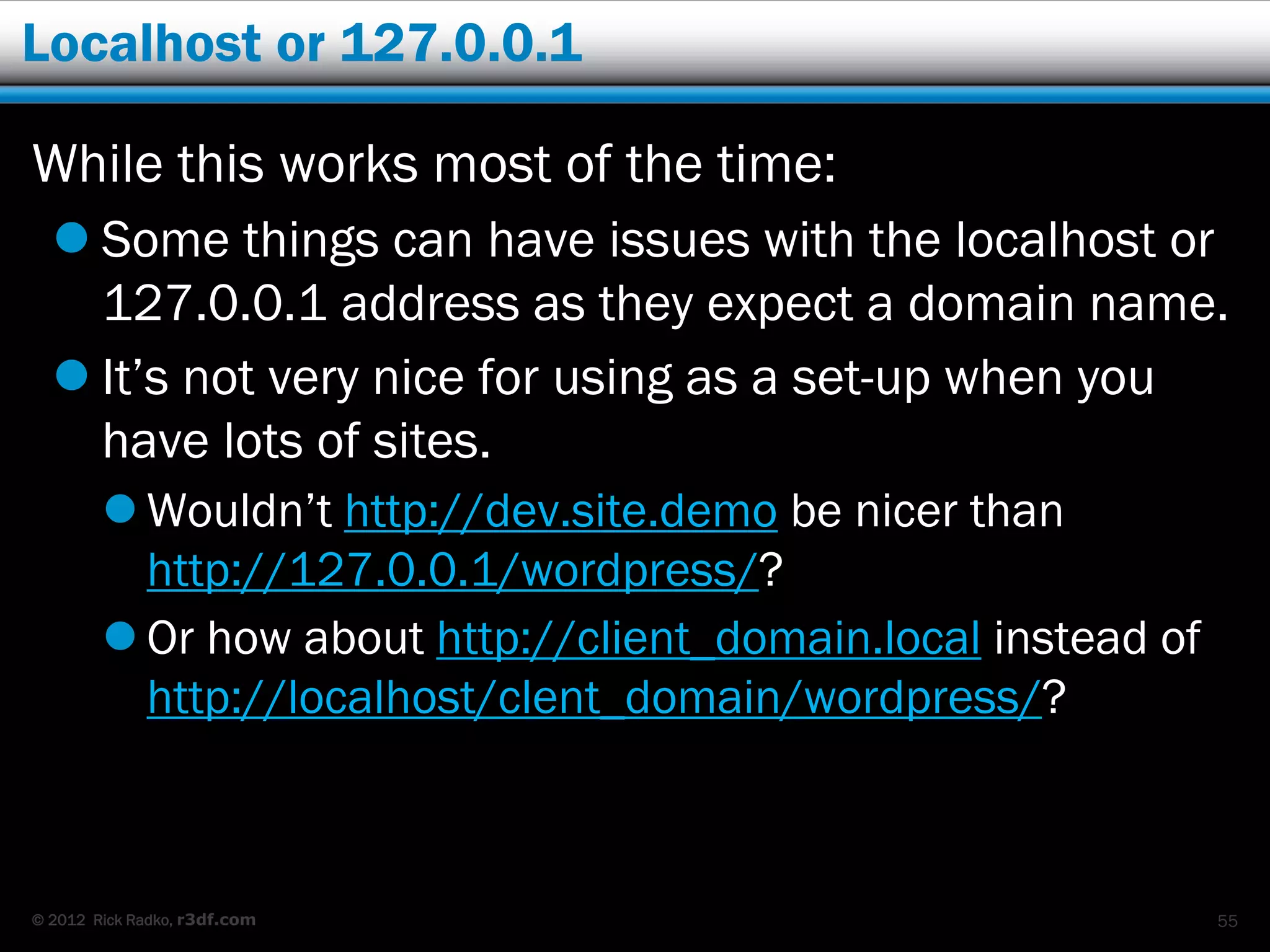 Localhost or 127.0.0.1

While this works most of the time:
   Some things can have issues with the localhost or
    127.0.0.1 address as they expect a domain name.
   It’s not very nice for using as a set-up when you
    have lots of sites.
         Wouldn’t http://dev.site.demo be nicer than
          http://127.0.0.1/wordpress/?
         Or how about http://client_domain.local instead of
          http://localhost/clent_domain/wordpress/?



© 2012 Rick Radko, r3df.com                                    55
 