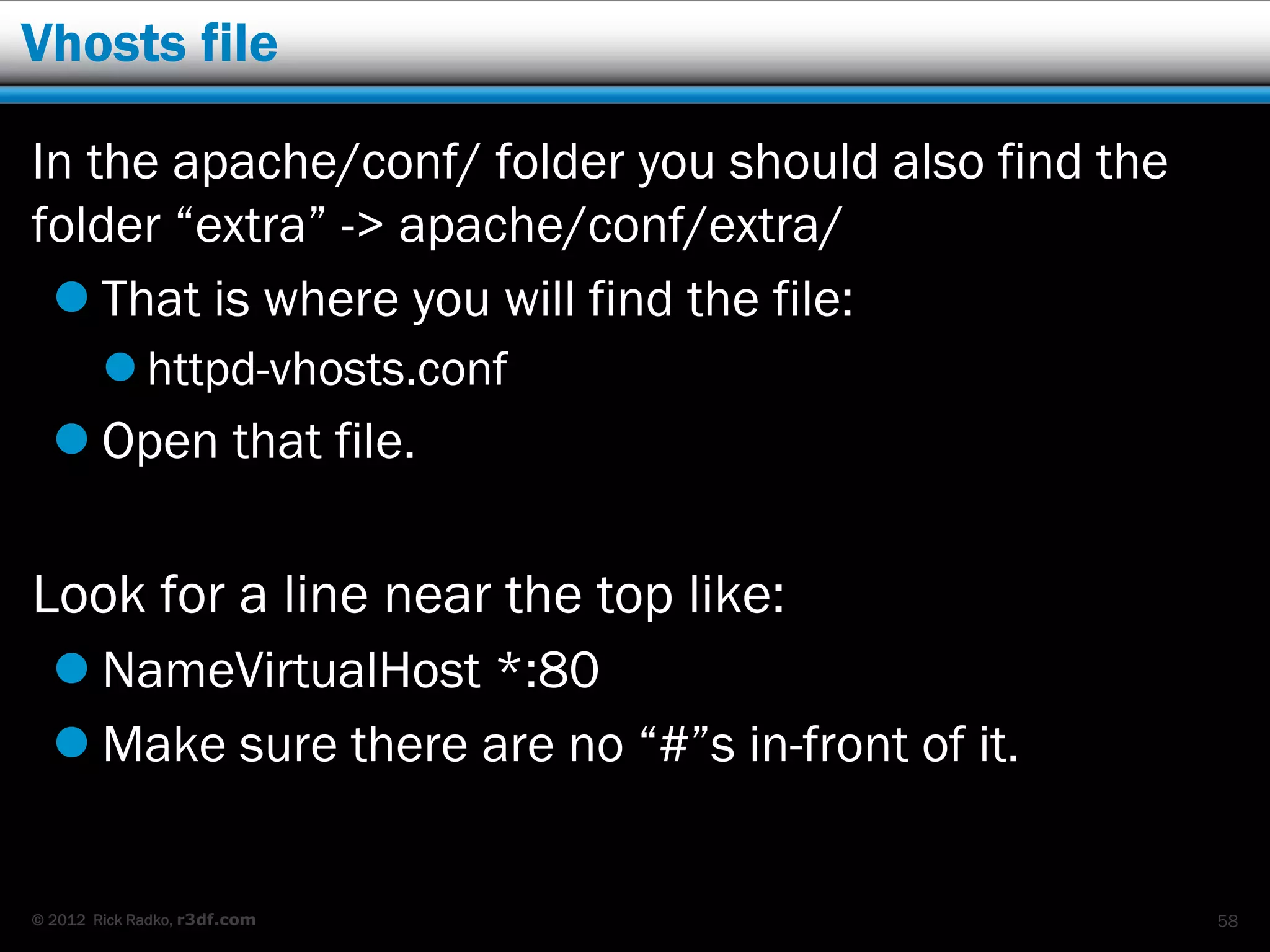 Vhosts file

In the apache/conf/ folder you should also find the
folder “extra” -> apache/conf/extra/
  That is where you will find the file:
         httpd-vhosts.conf
   Open that file.

Look for a line near the top like:
   NameVirtualHost *:80
   Make sure there are no “#”s in-front of it.


© 2012 Rick Radko, r3df.com                           58
 