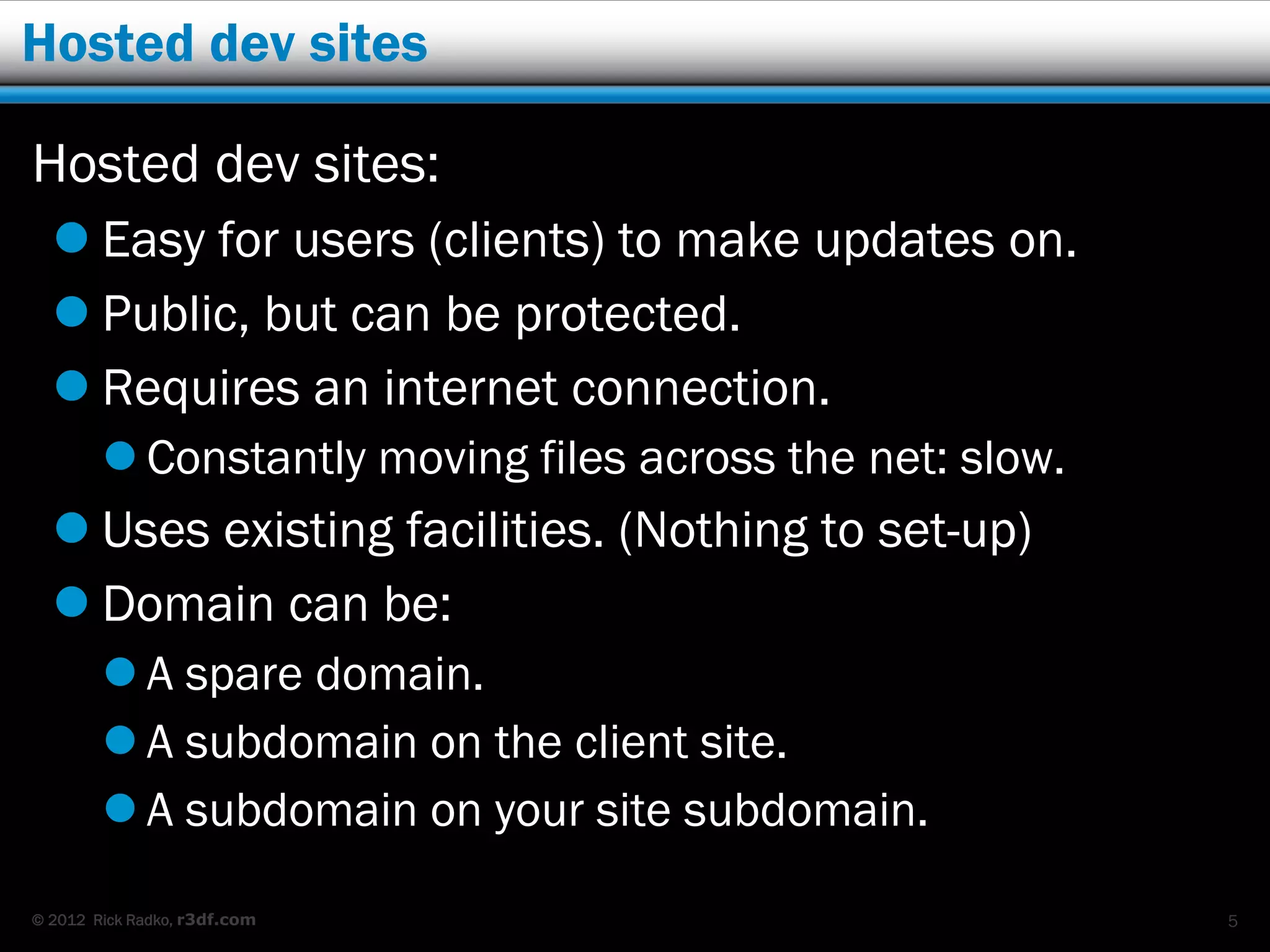 Hosted dev sites

Hosted dev sites:
   Easy for users (clients) to make updates on.
   Public, but can be protected.
   Requires an internet connection.
         Constantly moving files across the net: slow.
   Uses existing facilities. (Nothing to set-up)
   Domain can be:
         A spare domain.
         A subdomain on the client site.
         A subdomain on your site subdomain.

© 2012 Rick Radko, r3df.com                               5
 