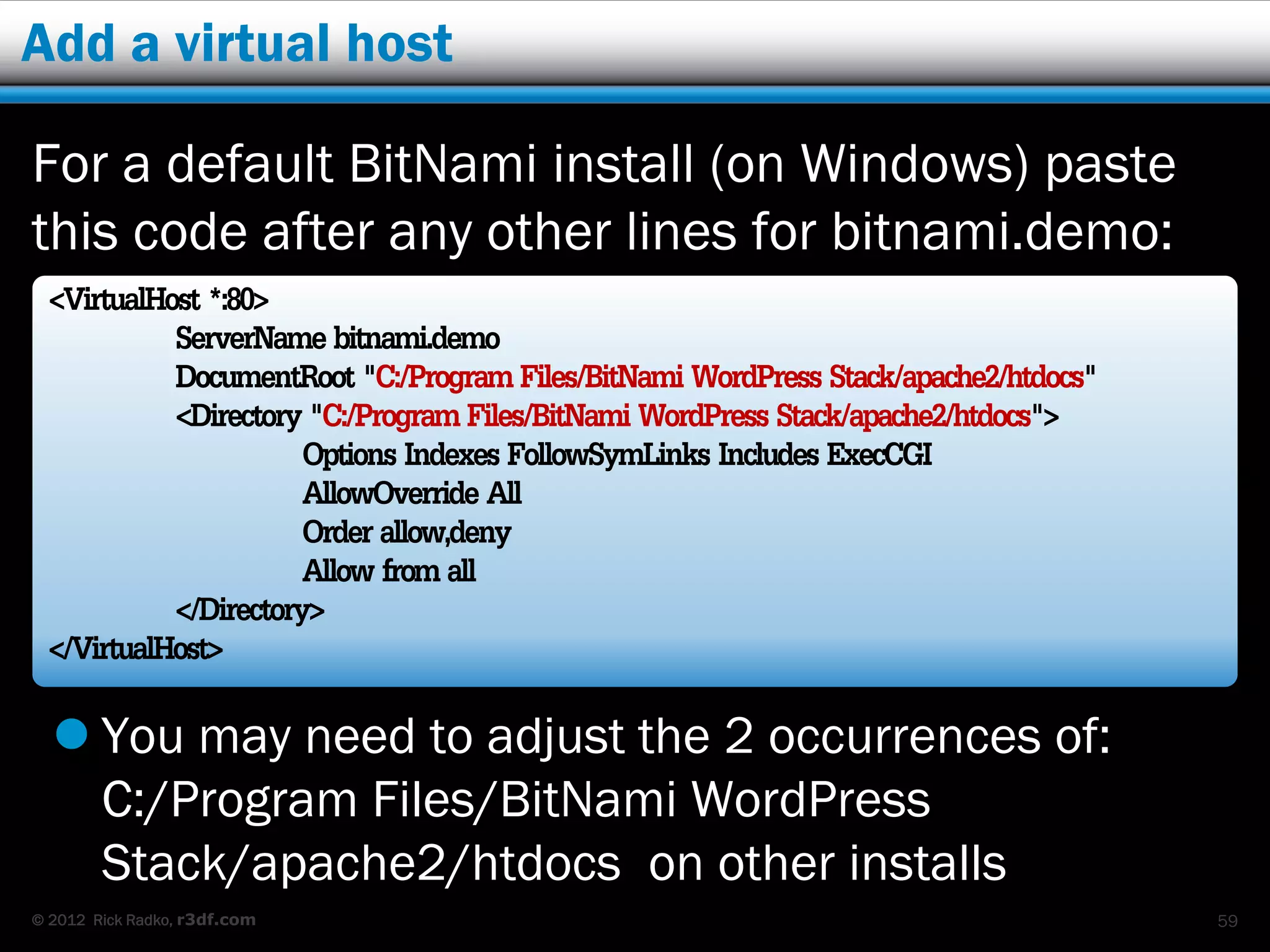 Add a virtual host

For a default BitNami install (on Windows) paste
this code after any other lines for bitnami.demo:
 <VirtualHost *:80>
           ServerName bitnami.demo
           DocumentRoot "C:/Program Files/BitNami WordPress Stack/apache2/htdocs"
           <Directory "C:/Program Files/BitNami WordPress Stack/apache2/htdocs">
                      Options Indexes FollowSymLinks Includes ExecCGI
                      AllowOverride All
                      Order allow,deny
                      Allow from all
           </Directory>
 </VirtualHost>
   You may need to adjust the 2 occurrences of:
    C:/Program Files/BitNami WordPress
    Stack/apache2/htdocs on other installs
© 2012 Rick Radko, r3df.com                                                         59
 