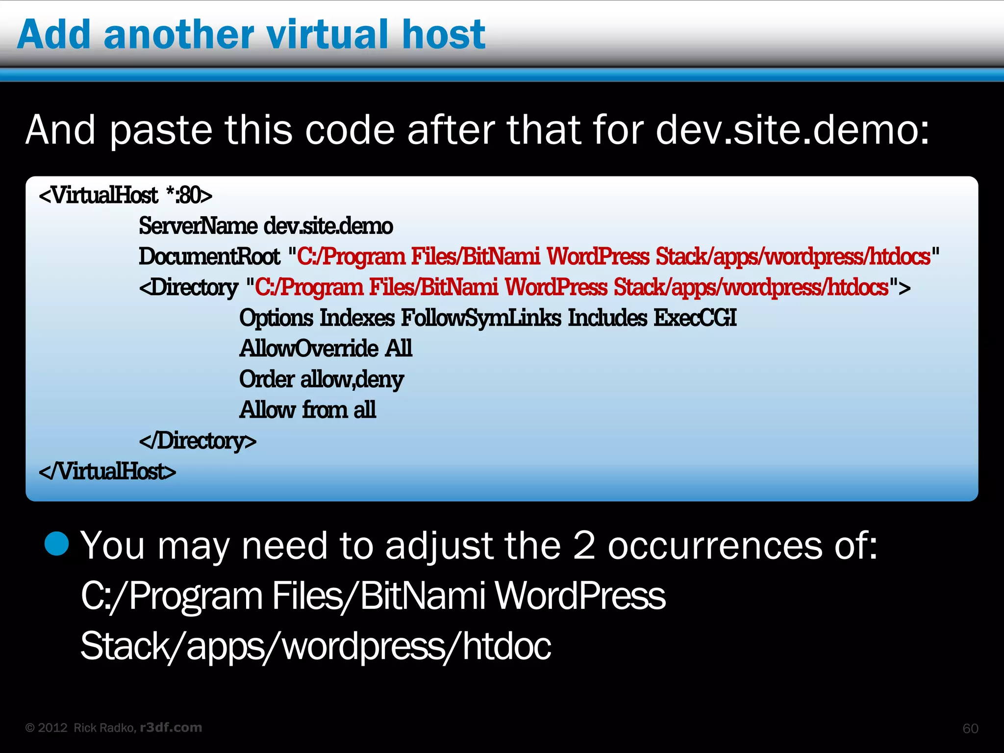 Add another virtual host

And paste this code after that for dev.site.demo:
 <VirtualHost *:80>
           ServerName dev.site.demo
           DocumentRoot "C:/Program Files/BitNami WordPress Stack/apps/wordpress/htdocs"
           <Directory "C:/Program Files/BitNami WordPress Stack/apps/wordpress/htdocs">
                      Options Indexes FollowSymLinks Includes ExecCGI
                      AllowOverride All
                      Order allow,deny
                      Allow from all
           </Directory>
 </VirtualHost>
   You may need to adjust the 2 occurrences of:
    C:/Program Files/BitNami WordPress
    Stack/apps/wordpress/htdoc
© 2012 Rick Radko, r3df.com                                                                60
 