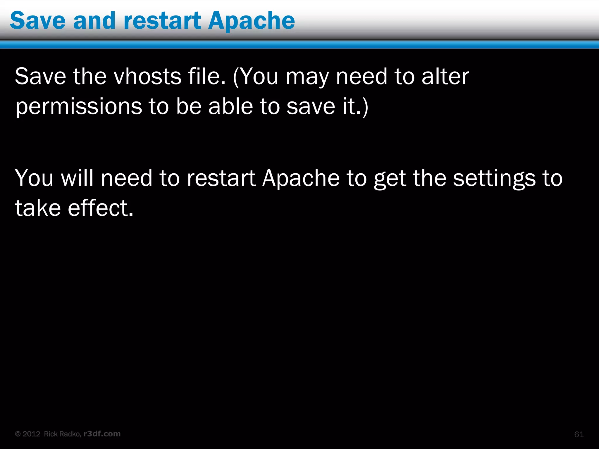 Save and restart Apache

Save the vhosts file. (You may need to alter
permissions to be able to save it.)

You will need to restart Apache to get the settings to
take effect.




© 2012 Rick Radko, r3df.com                              61
 