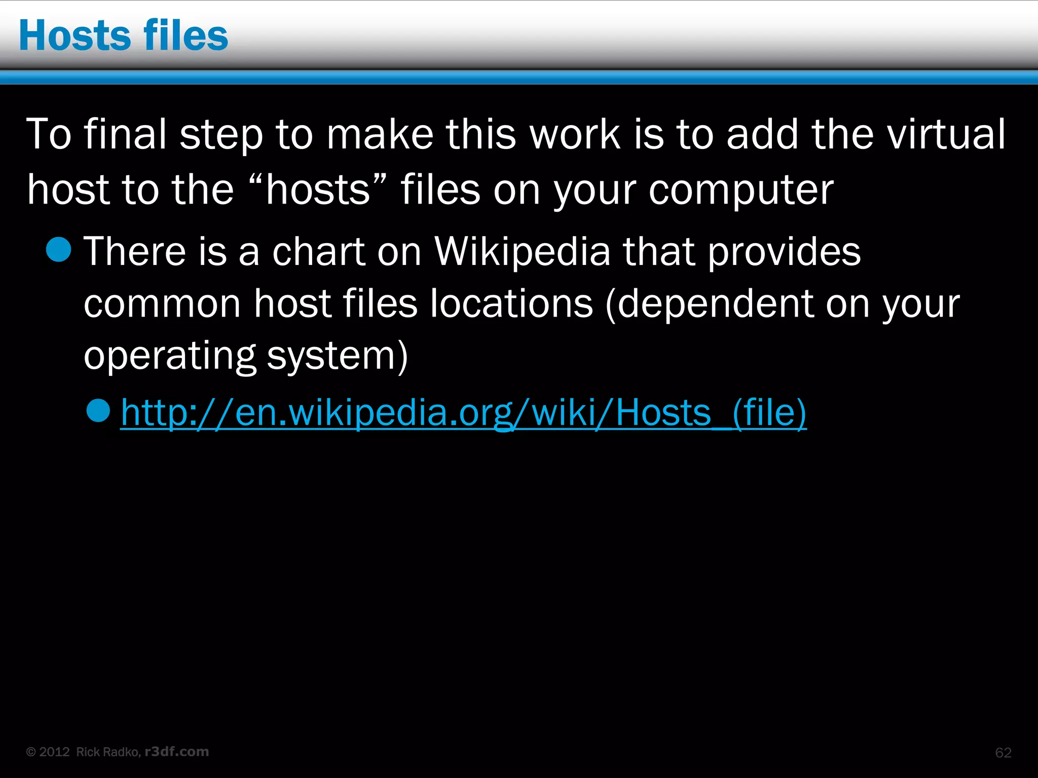 Hosts files

To final step to make this work is to add the virtual
host to the “hosts” files on your computer
   There is a chart on Wikipedia that provides
    common host files locations (dependent on your
    operating system)
         http://en.wikipedia.org/wiki/Hosts_(file)




© 2012 Rick Radko, r3df.com                           62
 