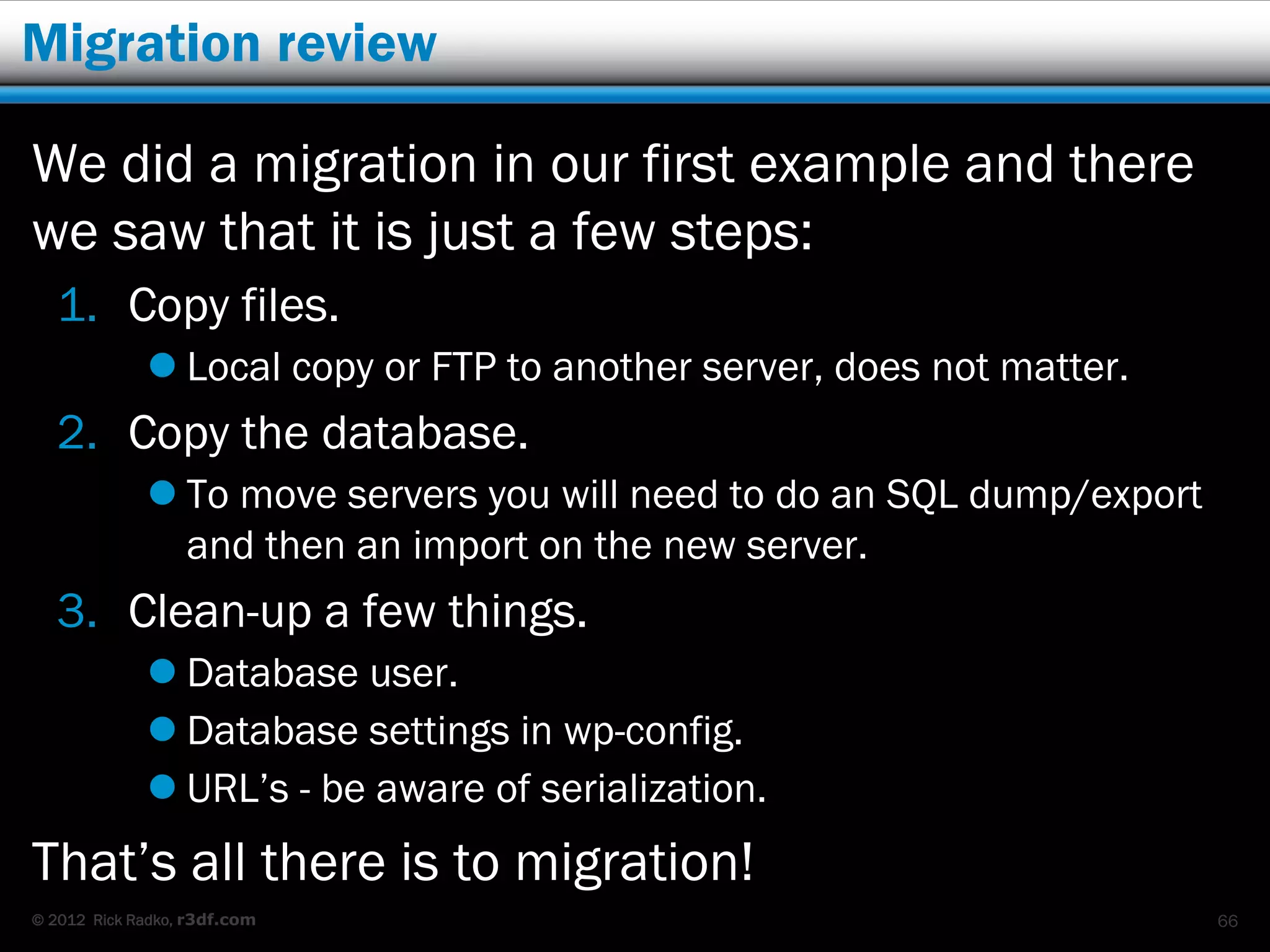 Migration review

We did a migration in our first example and there
we saw that it is just a few steps:
   1. Copy files.
              Local copy or FTP to another server, does not matter.
   2. Copy the database.
              To move servers you will need to do an SQL dump/export
               and then an import on the new server.
   3. Clean-up a few things.
              Database user.
              Database settings in wp-config.
              URL’s - be aware of serialization.
That’s all there is to migration!
© 2012 Rick Radko, r3df.com                                             66
 