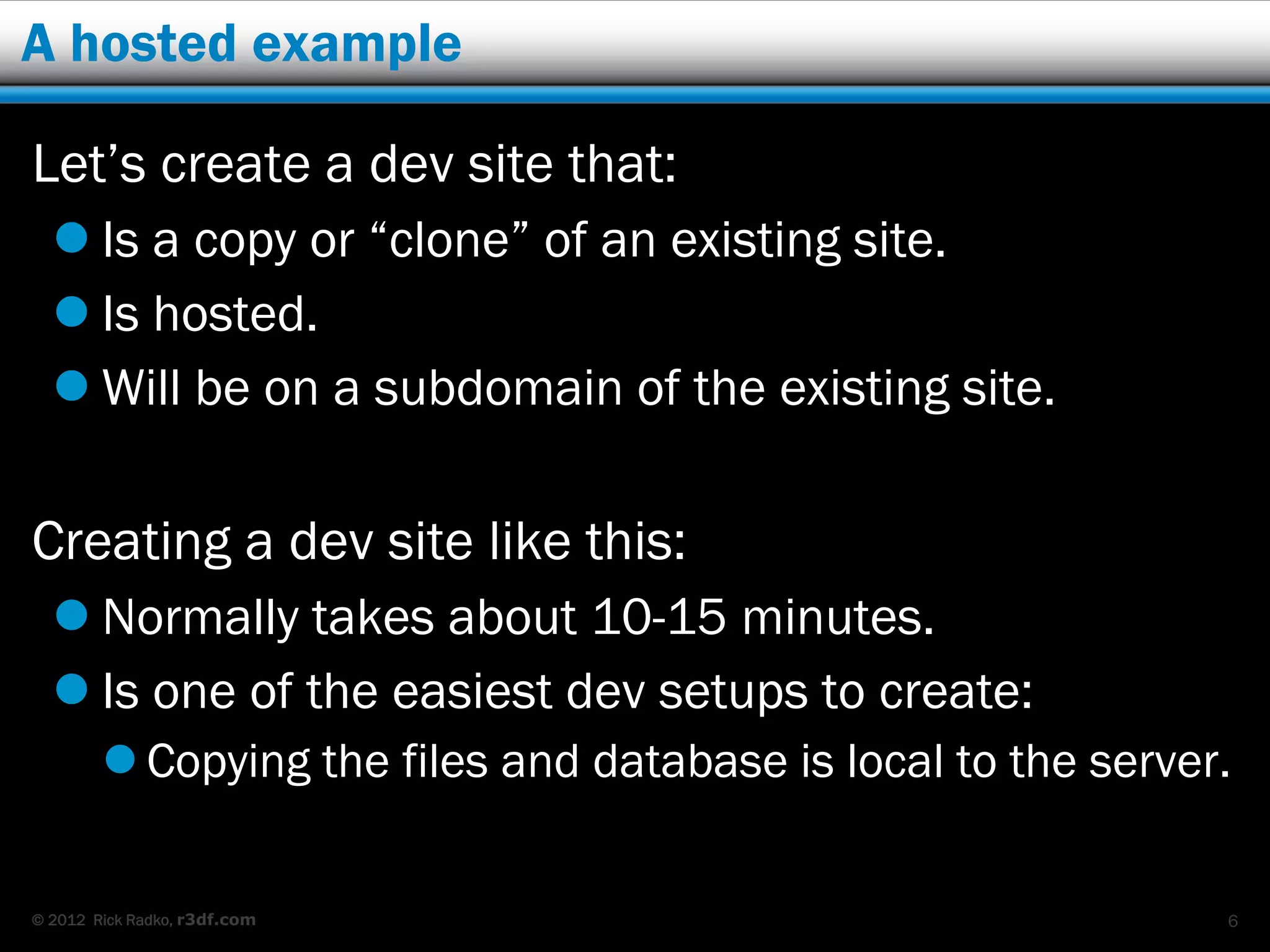 A hosted example

Let’s create a dev site that:
   Is a copy or “clone” of an existing site.
   Is hosted.
   Will be on a subdomain of the existing site.

Creating a dev site like this:
   Normally takes about 10-15 minutes.
   Is one of the easiest dev setups to create:
         Copying the files and database is local to the server.


© 2012 Rick Radko, r3df.com                                    6
 