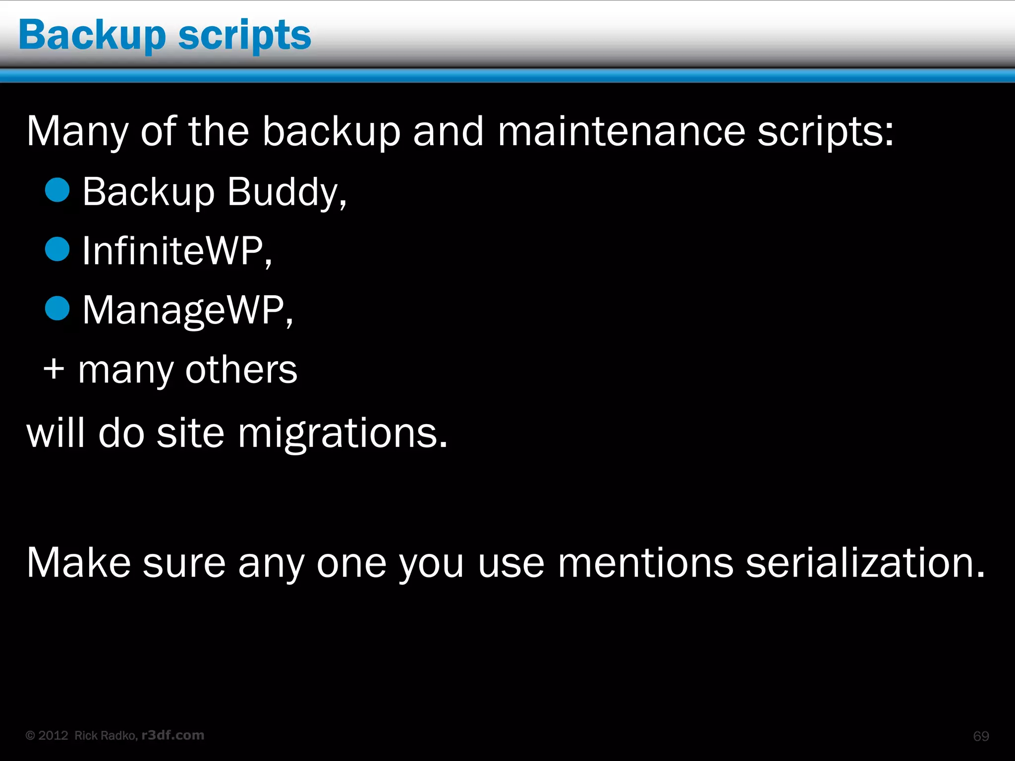 Backup scripts

Many of the backup and maintenance scripts:
   Backup Buddy,
   InfiniteWP,
   ManageWP,
  + many others
will do site migrations.

Make sure any one you use mentions serialization.


© 2012 Rick Radko, r3df.com                     69
 