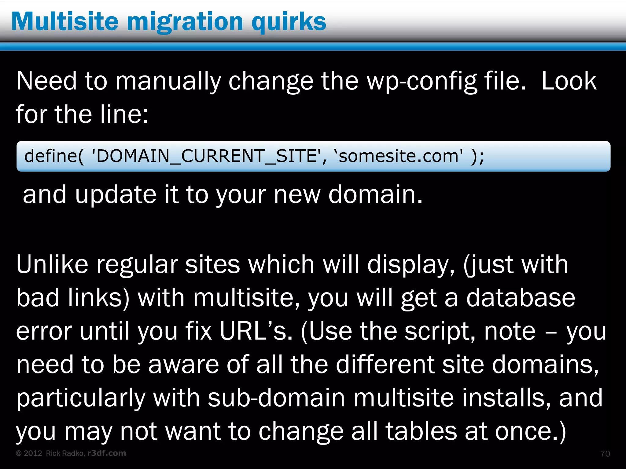 Multisite migration quirks

Need to manually change the wp-config file. Look
for the line:
  define( 'DOMAIN_CURRENT_SITE', ‘somesite.com' );

 and update it to your new domain.

Unlike regular sites which will display, (just with
bad links) with multisite, you will get a database
error until you fix URL’s. (Use the script, note – you
need to be aware of all the different site domains,
particularly with sub-domain multisite installs, and
you may not want to change all tables at once.)
© 2012 Rick Radko, r3df.com                          70
 