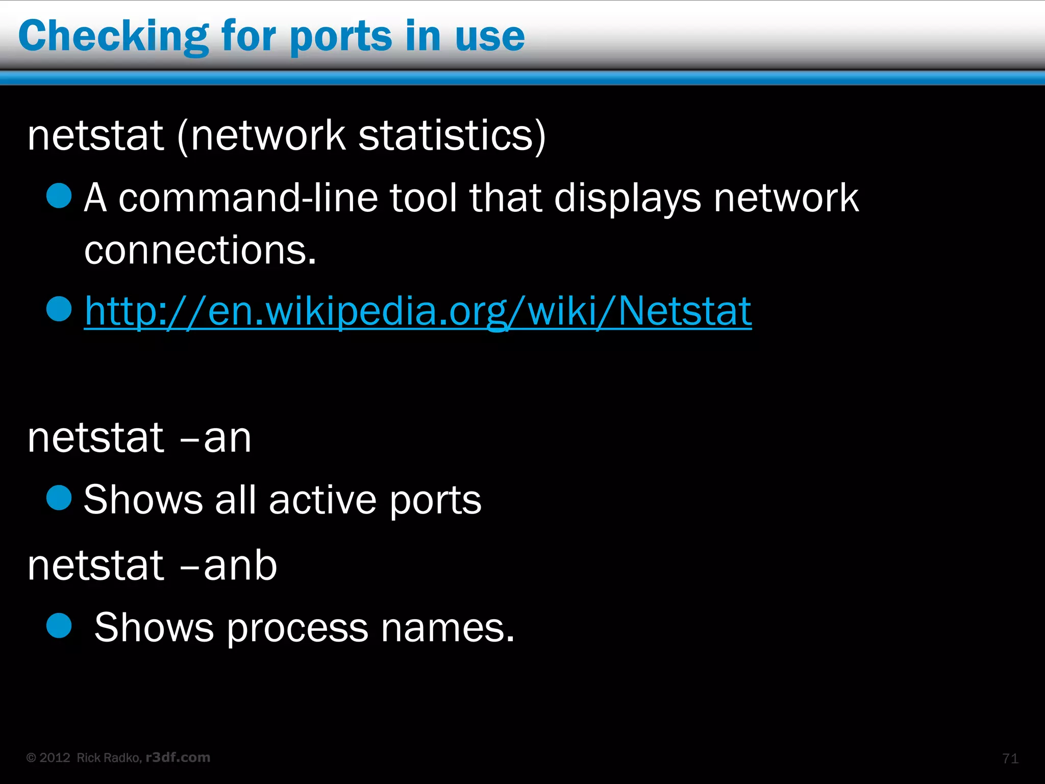 Checking for ports in use

netstat (network statistics)
   A command-line tool that displays network
    connections.
   http://en.wikipedia.org/wiki/Netstat

netstat –an
   Shows all active ports
netstat –anb
   Shows process names.

© 2012 Rick Radko, r3df.com                     71
 