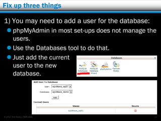 Fix up three things

1) You may need to add a user for the database:
   phpMyAdmin in most set-ups does not manage the
    users.
   Use the Databases tool to do that.
   Just add the current
    user to the new
    database.




© 2012 Rick Radko, r3df.com                       11
 