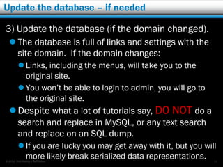 Update the database – if needed

3) Update the database (if the domain changed).
   The database is full of links and settings with the
    site domain. If the domain changes:
         Links, including the menus, will take you to the
          original site.
         You won’t be able to login to admin, you will go to
          the original site.
   Despite what a lot of tutorials say, DO NOT do a
        search and replace in MySQL, or any text search
        and replace on an SQL dump.
         If you are lucky you may get away with it, but you will
          more likely break serialized data representations.
© 2012 Rick Radko, r3df.com                                     14
 
