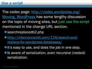 Use a script

The codex page: http://codex.wordpress.org/
Moving_WordPress has some lengthy discussion
on the topic of moving sites, but just use the script
mentioned in the change URL section.
    searchreplacedb2.php
    http://interconnectit.com/124/search-and-
     replace-for-wordpress-databases/
    It’s easy to use, and does the job in one step.
    Is aware of serialization, even recursive (nested)
     serialization.

© 2012 Rick Radko, r3df.com                               15
 