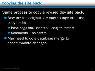 Copying the site back

Same process to copy a revised dev site back.
   Beware: the original site may change after the
    copy to dev.
         Post/page etc. updates – easy to restrict
         Comments – no control
   May need to do a database merge to
    accommodate changes.




© 2012 Rick Radko, r3df.com                           24
 