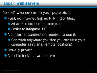 “Local” web servers

“Local” web server on your pc/laptop.
   Fast, no internet lag, no FTP’ing of files.
         All work is local on the computer.
         Easier to integrate IDE.
   No internet connection needed to use it.
         Can work anywhere you that you can take your
          computer. (airplane, remote locations)
   Usually private.
   Need to install a web server


© 2012 Rick Radko, r3df.com                              25
 