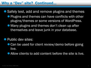 Why a “Dev” site? Continued…

   Safely test, add and remove plugins and themes
         Plugins and themes can have conflicts with other
          plugins/themes or some versions of WordPress.
         Many plugins and themes don’t clean up after
          themselves and leave junk in your database.

   Public dev sites:
         Can be used for client review/demo before going
          live.
         Allow clients to add content before the site is live.


© 2012 Rick Radko, r3df.com                                       3
 